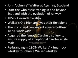 • John “Johnnie” Walker at Ayrshire, Scotland
• Start the wholesale trading in and beyond
Scotland with the evolution of railway
• 1857- Alexander Walker
• Walker's Old Highland was their first blend
• The iconic and convenient square bottles-
1870- worldwide
• Acquired the famous Cardhu distillery to
ensure supply of exceptional Cardhu single
malt
• Re-branding in 1908- Walkers’ Kilmarnock
whiskey to Johnnie Walker whiskey
 