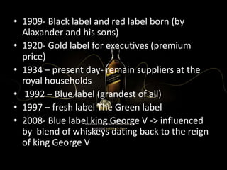 • 1909- Black label and red label born (by
Alaxander and his sons)
• 1920- Gold label for executives (premium
price)
• 1934 – present day- remain suppliers at the
royal households
• 1992 – Blue label (grandest of all)
• 1997 – fresh label The Green label
• 2008- Blue label king George V -> influenced
by blend of whiskeys dating back to the reign
of king George V
 