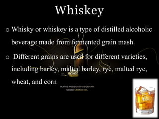 Whiskey
o Whisky or whiskey is a type of distilled alcoholic
beverage made from fermented grain mash.
o Different grains are used for different varieties,
including barley, malted barley, rye, malted rye,
wheat, and corn
 