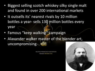 • Biggest selling scotch whiskey silky single malt
and found in over 200 international markets
• It outsells its’ nearest rivals by 10 million
bottles a year- sells 130 million bottles every
year
• Famous “keep walking” campaign
• Alaxander walker master of the blender art,
uncompromising
 