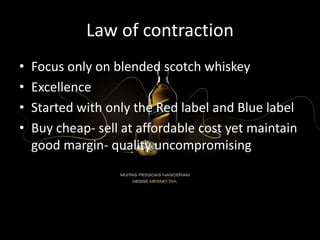 Law of contraction
• Focus only on blended scotch whiskey
• Excellence
• Started with only the Red label and Blue label
• Buy cheap- sell at affordable cost yet maintain
good margin- quality uncompromising
 