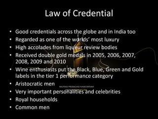 Law of Credential
• Good credentials across the globe and in India too
• Regarded as one of the worlds’ most luxury
• High accolades from liqueur review bodies
• Received double gold medals in 2005, 2006, 2007,
2008, 2009 and 2010
• Wine enthusiasts put the Black, Blue, Green and Gold
labels in the tier 1 performance category
• Aristocratic men
• Very important personalities and celebrities
• Royal households
• Common men
 