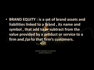 • BRAND EQUITY : is a set of brand assets and
liabilities linked to a brand , its name and
symbol , that add to or subtract from the
value provided by a product or service to a
firm and /or to that firm’s customers.
 