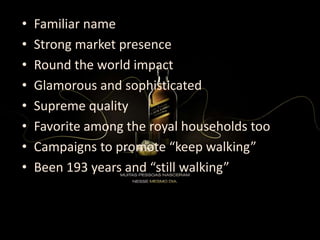 • Familiar name
• Strong market presence
• Round the world impact
• Glamorous and sophisticated
• Supreme quality
• Favorite among the royal households too
• Campaigns to promote “keep walking”
• Been 193 years and “still walking”
 