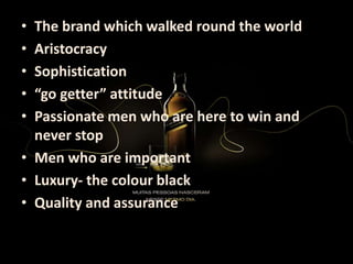 • The brand which walked round the world
• Aristocracy
• Sophistication
• “go getter” attitude
• Passionate men who are here to win and
never stop
• Men who are important
• Luxury- the colour black
• Quality and assurance
 