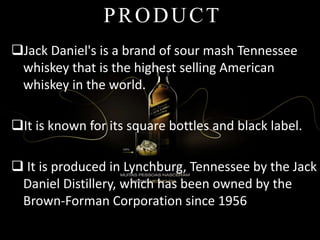 Jack Daniel's is a brand of sour mash Tennessee
whiskey that is the highest selling American
whiskey in the world.
It is known for its square bottles and black label.
 It is produced in Lynchburg, Tennessee by the Jack
Daniel Distillery, which has been owned by the
Brown-Forman Corporation since 1956
PRODUCT
 