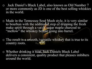 o Jack Daniel’s Black Label, also known as Old Number 7
or more commonly as JD is one of the best selling whiskies
in the world.
o Made in the Tennessee Sour Mash style, it is very similar
to bourbon with the additional step of dripping the fresh
make spirit through a vat of sugar maple charcoal to
“mellow” the whiskey before going into barrel.
o The result is a smooth, versatile whiskey that is true to its
country roots.
o Whether drinking it neat, Jack Daniels Black Label
delivers a consistent, quality product that pleases imbibers
around the world.
 