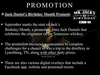 PROMOTION
Jack Daniel’s Birthday Month Promotion
 September marks the start of Jack’s
Birthday Month, a promotion from Jack Daniels that
celebrates the originator of the Tennessee whiskey.
 The promotion encourages consumers to complete
challenges for a chance to win a trip to the distillery in
Lynchburg, TN, along with other daily prizes.
 There are also various digital overlays that include a
Facebook app, website and promoted tweets
 