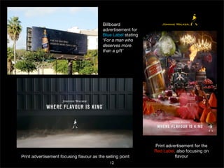 Billboard 
advertisement for 
Blue Label stating 
‘For a man who 
deserves more 
than a gift’ 
Print advertisement focusing flavour as the selling point 
12 
Print advertisement for the 
Red Label, also focusing on 
flavour 
 