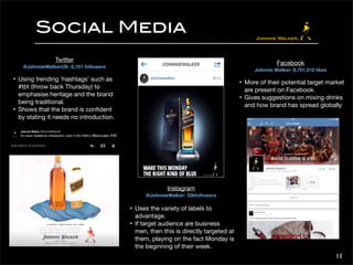 13 
Social Media 
Twitter 
@JohnnieWalkerUS- 6,151 followers 
• Using trending ‘hashtags’ such as 
#tbt (throw back Thursday) to 
emphasise heritage and the brand 
being traditional. 
• Shows that the brand is confident 
by stating it needs no introduction. 
Instagram 
@JohnnieWalker- 33kfollowers 
• Uses the variety of labels to 
advantage. 
• If target audience are business 
men, then this is directly targeted at 
them, playing on the fact Monday is 
the beginning of their week. 
Facebook 
Johnnie Walker- 8,751,512 likes 
• More of their potential target market 
are present on Facebook. 
• Gives suggestions on mixing drinks 
and how brand has spread globally 
 