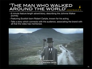 ‘The man who walked 
around the world’ 
- 6 minute feature length advert/story, describing the Johnnie Walker 
journey. 
- Featuring Scottish born Robert Carlyle, known for his acting. 
- Tells a story which connects with the audience, associating the brand with 
all that the video has mentioned. 
15 
 