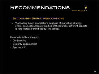 Recommendations 
Secondary Brand Associations 
- “Secondary brand associations is a type of marketing strategy, 
where, businesses transfer entities of the brand or different aspects 
to help increase brand equity” (iffi Saheb). 
Ideas to build brand equity: 
- Co-Branding 
- Celebrity Endorsement 
- Sponsorship 
19 
 