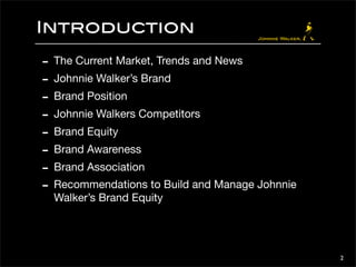 Introduction 
- The Current Market, Trends and News 
- Johnnie Walker’s Brand 
- Brand Position 
- Johnnie Walkers Competitors 
- Brand Equity 
- Brand Awareness 
- Brand Association 
- Recommendations to Build and Manage Johnnie 
Walker’s Brand Equity 
2 
 