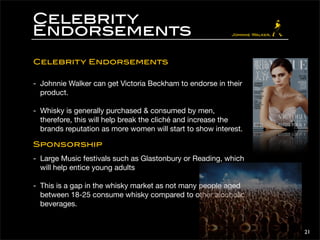 Celebrity 
Endorsements 
Celebrity Endorsements 
- Johnnie Walker can get Victoria Beckham to endorse in their 
product. 
- Whisky is generally purchased & consumed by men, 
therefore, this will help break the cliché and increase the 
brands reputation as more women will start to show interest. 
Sponsorship 
- Large Music festivals such as Glastonbury or Reading, which 
will help entice young adults 
- This is a gap in the whisky market as not many people aged 
between 18-25 consume whisky compared to other alcoholic 
beverages. 
21 
 
