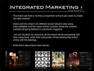 Integrated Marketing 
- The brand can hold a monthly competition online & ask users to create 
the best cocktail. 
- Users will then share it on different social network sites using 
#JonnieWalker and the name of their cocktail, where the winners 
cocktail will get published in a alcoholic magazine. 
- win-win situation for everyone, as the brand will be connecting with 
their consumers, while their consumers will be sharing their brand 
online with the hashtag. 
- Potential to also entice more women. 
22 
 