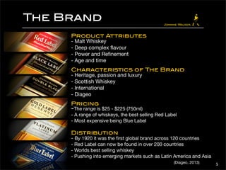 The Brand 
5 
Product Attributes 
- Malt Whiskey 
- Deep complex flavour 
- Power and Refinement 
- Age and time 
Characteristics of The Brand 
- Heritage, passion and luxury 
- Scottish Whiskey 
- International 
- Diageo 
Pricing 
-The range is $25 - $225 (750ml) 
- A range of whiskeys, the best selling Red Label 
- Most expensive being Blue Label 
Distribution 
- By 1920 it was the first global brand across 120 countries 
- Red Label can now be found in over 200 countries 
- Worlds best selling whiskey 
- Pushing into emerging markets such as Latin America and Asia 
(Diageo, 2013) 
 