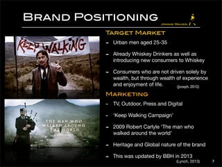 Brand Positioning 
7 
Target Market 
- Urban men aged 25-35 
- Already Whiskey Drinkers as well as 
introducing new consumers to Whiskey 
- Consumers who are not driven solely by 
wealth, but through wealth of experience 
and enjoyment of life. 
(Joseph, 2012) 
Marketing 
- TV, Outdoor, Press and Digital 
- ‘Keep Walking Campaign’ 
- 2009 Robert Carlyle ‘The man who 
walked around the world’ 
- Heritage and Global nature of the brand 
- This was updated by BBH in 2013 
(Lynch, 2013) 
 
