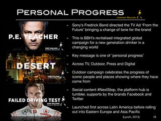 Personal Progress
10
- Sony’s Fredrick Bond directed the TV Ad ‘From the
Future’ bringing a change of tone for the brand 

- This is BBH’s revitalised integrated global
campaign for a new generation drinker in a
changing world

- Key message is one of ‘personal progress’ 

- Across TV, Outdoor, Press and Digital 

- Outdoor campaign celebrates the progress of
iconic people and places showing where they have
come from

- Social content #NextStep, the platform hub is
tumbler, supports by the brands Facebook and
Twitter 

- Launched ﬁrst across Latin America before rolling
out into Eastern Europe and Asia Paciﬁc
(Lynch, 2013)
 