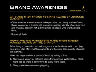 Brand Awareness
Who are they trying to make aware of Johnnie
Walker?˝
• Men who want to be perceived as classy and conﬁdent, those looking for
a drink to aid relaxation creating identity of achievement and ﬁnancial
security, not a drink aimed to people who want a cheap drink.

• Known globally.

!
How have the marketers make their target
market aware of the brand?˝
Advertising on television around programs speciﬁcally aimed to men (e.g.
Sopranos, Mad Men, Golf tournaments and Formula One, usually played in
the evening).

Make the target audience aware of two key selling points:

1. There are a variety of diﬀerent labels from Johnnie Walker (Blue, Black,
Gold ect) so there is something to every mans taste.

2. They pride themselves on gift giving.
13
 
