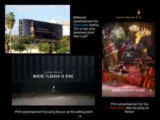 14
Billboard
advertisement for
Blue Label stating
‘For a man who
deserves more
than a gift’
Print advertisement focusing ﬂavour as the selling point
Print advertisement for the
Red Label, also focusing on
ﬂavour
 