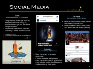 15
Social Media
Twitter

@JohnnieWalkerUS- 6,151 followers

!
• Using trending ‘hashtags’ such as
#tbt (throw back Thursday) to
emphasise heritage and the brand
being traditional.

• Shows that the brand is conﬁdent
by stating it needs no introduction.
Instagram

@JohnnieWalker- 33kfollowers

!
• Uses the variety of labels to
advantage.

• If target audience are business
men, then this is directly targeted at
them, playing on the fact Monday is
the beginning of their week.
Facebook

Johnnie Walker- 8,751,512 likes

!
• More of their potential target market
are present on Facebook.

• Gives suggestions on mixing drinks
and how brand has spread globally
 