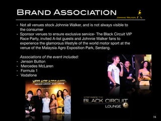 Brand Association
- Not all venues stock Johnnie Walker, and is not always visible to
the consumer

- Sponsor venues to ensure exclusive service- The Black Circuit VIP
Race Party, invited A-list guests and Johnnie Walker fans to
experience the glamorous lifestyle of the world motor sport at the
venue of the Malaysia Agro Exposition Park, Serdang.

!
Associations of the event included:

- Jenson Button

- Mercedes McLaren

- Formula 1

- Vodafone
16
 