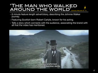 ‘The man who walked
around the world’
- 6 minute feature length advert/story, describing the Johnnie Walker
journey.

- Featuring Scottish born Robert Carlyle, known for his acting.

- Tells a story which connects with the audience, associating the brand with
all that the video has mentioned.

17
 