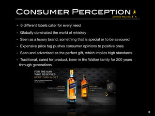 Consumer Perception
- 6 diﬀerent labels cater for every need

- Globally dominated the world of whiskey

- Seen as a luxury brand, something that is special or to be savoured

- Expensive price tag pushes consumer opinions to positive ones

- Seen and advertised as the perfect gift, which implies high standards

- Traditional, cared for product, been in the Walker family for 200 years
through generations
18
 