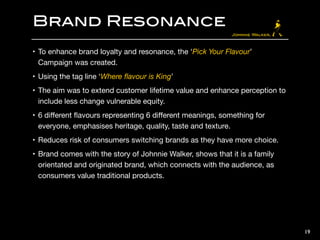 Brand Resonance
• To enhance brand loyalty and resonance, the ‘Pick Your Flavour’
Campaign was created.

• Using the tag line ‘Where ﬂavour is King’

• The aim was to extend customer lifetime value and enhance perception to
include less change vulnerable equity. 

• 6 diﬀerent ﬂavours representing 6 diﬀerent meanings, something for
everyone, emphasises heritage, quality, taste and texture.

• Reduces risk of consumers switching brands as they have more choice.

• Brand comes with the story of Johnnie Walker, shows that it is a family
orientated and originated brand, which connects with the audience, as
consumers value traditional products.
19
 