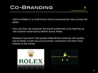 Co-Branding
- Johnnie Walker is a world known brand consumed by many across the
globe.

- 

- One way they can empower the brand furthermore is by teaming up
with another world famous British brand, Rolex. 

!
- Research has shown that people relate British products with quality,
and as Rolex is seen as a luxury brand, consumers will show more
interest to the whisky.
21
 