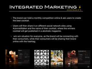 Integrated Marketing
- The brand can hold a monthly competition online & ask users to create
the best cocktail.

!
- Users will then share it on diﬀerent social network sites using
#JonnieWalker and the name of their cocktail, where the winners
cocktail will get published in a alcoholic magazine. 

!
- win-win situation for everyone, as the brand will be connecting with
their consumers, while their consumers will be sharing their brand
online with the hashtag.
23
 