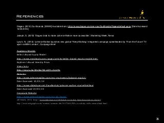 References
Diageo. (2014) Our Brands, [WWW] Available from; http://www.diageo.com/en-row/OurBrands/Pages/default.aspx [Date Accessed
13/03/2014]

Joseph, S. (2012) ‘Diageo bids to make Johnnie Walker more accessible’, Marketing Week, News 

Lynch, N. (2013) ‘Johnnie Walker launches new global “Keep Walking’ integrated campaign spearheaded by ‘From the Future’ TV
spot via BBH London’, Campaign Brief 

Academic Models
Keller’s Brand Equity Model
http://www.mindtools.com/pages/article/keller-brand-equity-model.htm 
Kapferer’s Brand Identity Prism
Video links
http://youtu.be/MnSIp76CvUI?t=3m49s 
Websites
http://www.johnniewalker.com/ms-my/events/bclpost-mar12/ 
Date Accessed: 10/03/14
http://www.slideshare.net/ZaraBoshyk/johnnie-walker-starte#btnNext 
Date Accessed 10/03/14
Corporate Website
http://www.johnniewalker.com/en-gb/home/
(iffi Saheb, 2013) -http://www.slideshare.net/IffiSaheb/secondary-brandassociations-short23
http://www.telegraph.co.uk/women/womens-life/10372412/Why-is-whisky-still-a-mans-drink.html
25
 