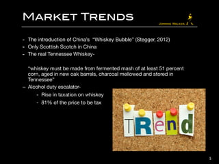 Market Trends
- The introduction of China’s “Whiskey Bubble” (Stegger, 2012)

- Only Scottish Scotch in China 

- The real Tennessee Whiskey- 

!
“whiskey must be made from fermented mash of at least 51 percent
corn, aged in new oak barrels, charcoal mellowed and stored in
Tennessee” 

- Alcohol duty escalator- 

- Rise in taxation on whiskey 

- 81% of the price to be tax
5
 