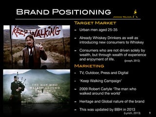 Brand Positioning
9
Target Market

- Urban men aged 25-35 

- Already Whiskey Drinkers as well as
introducing new consumers to Whiskey 

- Consumers who are not driven solely by
wealth, but through wealth of experience
and enjoyment of life. 

Marketing

- TV, Outdoor, Press and Digital

- ‘Keep Walking Campaign’ 

- 2009 Robert Carlyle ‘The man who
walked around the world’

- Heritage and Global nature of the brand

- This was updated by BBH in 2013
(Joseph, 2012)
(Lynch, 2013)
 