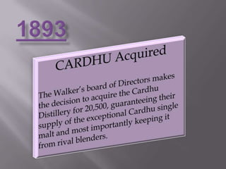1893CARDHU AcquiredThe Walker’s board of Directors makes the decision to acquire the Cardhu Distillery for 20,500, guaranteeing their supply of the exceptional Cardhu single malt and most importantly keeping it from rival blenders.