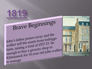 1819Brave BeginningsJohn’s father passes away and the walker sell the assets from todriggs farm, raising a total of £537.15. Its enough to buy a grocery shop in Kilmamock for 14 year old john walker to manage