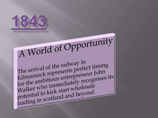 1843A World of OpportunityThe arrival of the railway in Kilmamock represents perfect timing for the ambitious entrepreneur John Walker who immediately recognises its potential to kick start wholesale trading in scotland and beyond.