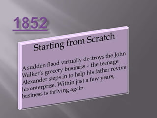 1852Starting from ScratchA sudden flood virtually destroys the John Walker’s grocery business – the teenage Alexander steps in to help his father revive his enterprise. Within just a few years, business is thriving again.