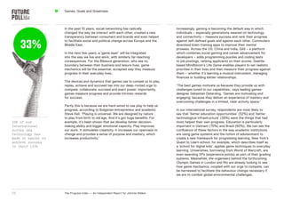 4   games, goals and greatness




                        In the past 10 years, social networking has radically              Increasingly, gaming is becoming the default way in which
                        changed the way we interact with each other, created a new         individuals – especially generations weaned on technology
                        transparency between consumers and brands and even helped          and connectivity – measure success and rank their progress


     33%
                        to facilitate social and political change across europe and the    against self-defined goals and against each other. Commuters
                        Middle east.                                                       download brain-training apps to improve their mental
                                                                                           prowess. Across the Us, China and India, gild – a platform
                        In the next few years, a ‘game layer’ will be integrated           which combines social gaming and career advancement for
                        into the way we live and work, with similarly far-reaching         developers – adds programming puzzles and coding tests
                        consequences. For the Bleisure generation, who see no              to job postings, ranking applicants on their scores. seattle-
                        boundary between their business and leisure lives, game            based Mindbloom’s Life game enables players to set realistic
                        mechanics will be the essential, accepted way they measure         priorities in their lives and then measure their progress against
                        progress in their everyday lives.                                  them – whether it’s learning a musical instrument, managing
                                                                                           finances or building better relationships.
                        The devices and dynamics that games use to compel us to play,
                        replay, achieve and succeed tap into our deep-rooted urge to       ‘The best games motivate us because they provide us with
                        compete, collaborate, succeed and exert power. Importantly,        challenges tuned to our capabilities,’ says leading games-
                        games measure progress and provide intrinsic rewards               designer sebastian deterding. ‘games are motivating and
                        for success.                                                       engaging, because they deliver an experience of mastery and
                                                                                           overcoming challenges in a limited, clear activity space.’
                        Partly this is because we are hard-wired to use play to help us
                        progress, according to Bulgarian entrepreneur and academic         In our international survey, respondents are most likely to
                        steve Keil. ‘Playing is universal. We are designed by nature       say that ‘better education opportunities’ (52%) and ‘better
                        to play from birth to old age. And it’s got huge benefits. For     technological infrastructure’ (38%) were the things that had
33% of our              example, it’s been shown that we develop better decision-          most helped their own progress. education is particularly
international           making ability and bigger emotional capacity. Play improves        important in Vietnam (70%) and Brazil (60%). We can see the
survey say              our work. It stimulates creativity. It increases our openness to   confluence of these factors in the way academic institutions
technology has          change and provides a sense of purpose and mastery, which          are using game systems and the notion of edutainment to
made it easier to       increases productivity.’                                           create a new framework for progressing learning. new York’s
achieve success                                                                            Quest to Learn school, for example, which describes itself as
in their life                                                                              a ‘school for digital kids’, applies game techniques to everyday
                                                                                           learning. Universities, borrowing from World of Warcraft, are
                                                                                           even awarding xPs (experience points) as part of their grading
                                                                                           systems. Meanwhile, the organisers behind the forthcoming
                                                                                           olympic games in London and rio are already looking to see
                                                                                           how game mechanics, coupled with our urge to compete, can
                                                                                           be harnessed to facilitate the behaviour change necessary if
                                                                                           we are to combat global environmental challenges.




25                      The Progress Index — An Independent report for Johnnie Walker
 