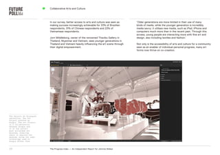 5   Collaborative Arts and Culture




                               In our survey, better access to arts and culture was seen as     ‘older generations are more limited in their use of many
                               making success increasingly achievable for 33% of Brazilian      kinds of media, while the younger generation is incredibly
                               respondents, 31% of Chinese respondents and 23% of               media savvy: it utilises new media, such as iPad, iPhone and
                               Vietnamese respondents.                                          computers much more than in the recent past. Through this
                                                                                                access, young people are interacting more with fine art and
                               Jorn Middleborg, owner of the renowned Thavibu gallery in        design, also including textiles and fashion.’
                               Thailand, Myanmar and Vietnam, sees younger generations in
                               Thailand and Vietnam heavily influencing the art scene through   not only is the accessibility of arts and culture for a community
                               their digital empowerment.                                       seen as an enabler of individual personal progress, many art
                                                                                                forms now thrive on co-creation.




The Palacio de Velazquez
exhibition, The Art
Project powered by
Google. The Art Project
is a collaboration
between Google and
17 of the world’s
most acclaimed art
museums, enabling
users to explore the
museums using the same
technology used in
Google Street View



27                             The Progress Index — An Independent report for Johnnie Walker
 