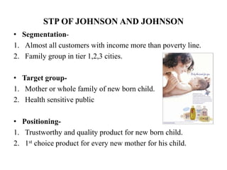 STP OF JOHNSON AND JOHNSON
• Segmentation-
1. Almost all customers with income more than poverty line.
2. Family group in tier 1,2,3 cities.
• Target group-
1. Mother or whole family of new born child.
2. Health sensitive public
• Positioning-
1. Trustworthy and quality product for new born child.
2. 1st choice product for every new mother for his child.
 