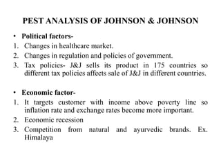 PEST ANALYSIS OF JOHNSON & JOHNSON
• Political factors-
1. Changes in healthcare market.
2. Changes in regulation and policies of government.
3. Tax policies- J&J sells its product in 175 countries so
different tax policies affects sale of J&J in different countries.
• Economic factor-
1. It targets customer with income above poverty line so
inflation rate and exchange rates become more important.
2. Economic recession
3. Competition from natural and ayurvedic brands. Ex.
Himalaya
 