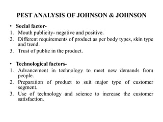 PEST ANALYSIS OF JOHNSON & JOHNSON
• Social factor-
1. Mouth publicity- negative and positive.
2. Different requirements of product as per body types, skin type
and trend.
3. Trust of public in the product.
• Technological factors-
1. Advancement in technology to meet new demands from
people.
2. Preparation of product to suit major type of customer
segment.
3. Use of technology and science to increase the customer
satisfaction.
 