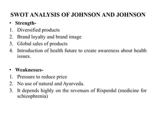 SWOT ANALYSIS OF JOHNSON AND JOHNSON
• Strength-
1. Diversified products
2. Brand loyalty and brand image
3. Global sales of products
4. Introduction of health future to create awareness about health
issues.
• Weaknesses-
1. Pressure to reduce price
2. No use of natural and Ayurveda.
3. It depends highly on the revenues of Risperdal (medicine for
schizophrenia)
 