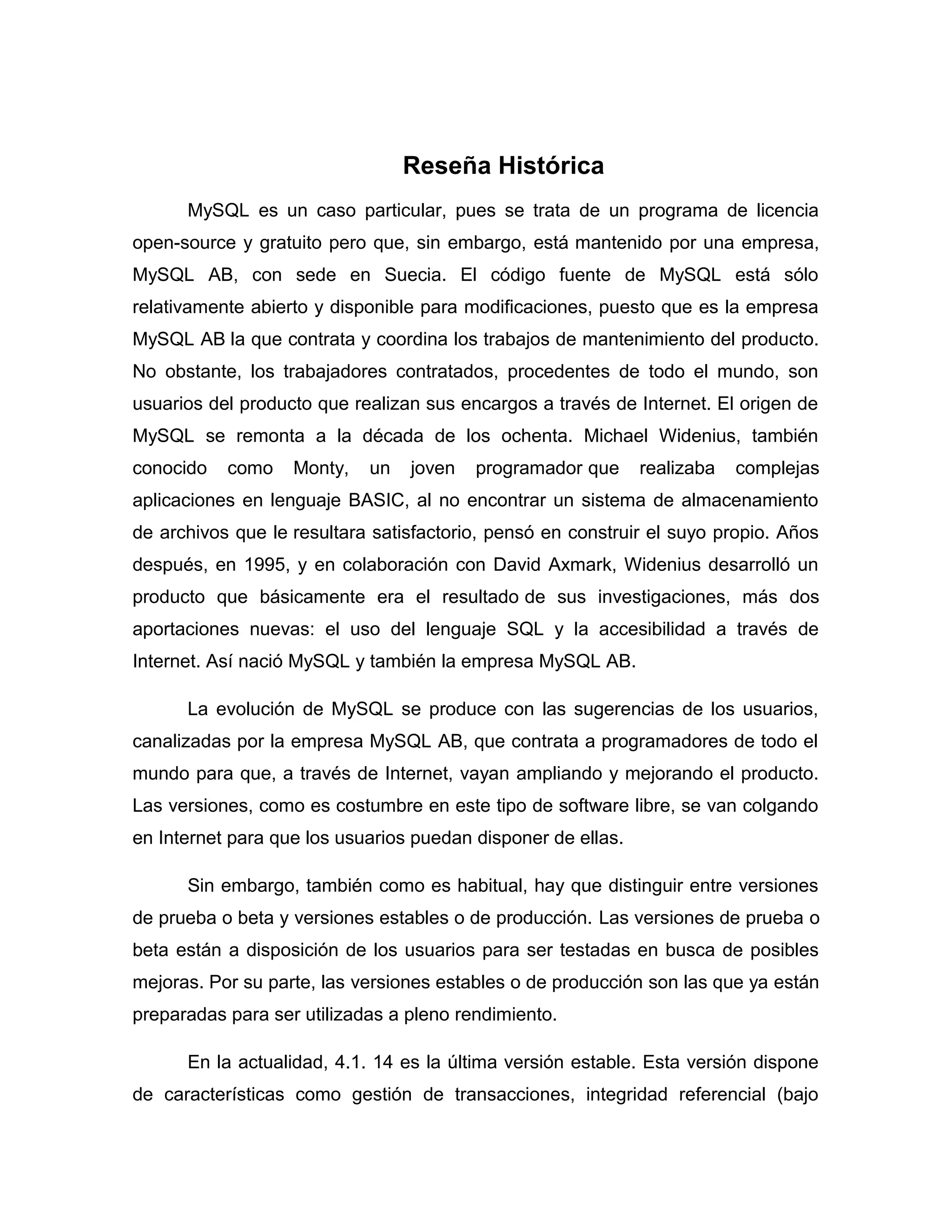 Reseña Histórica
MySQL es un caso particular, pues se trata de un programa de licencia
open-source y gratuito pero que, sin embargo, está mantenido por una empresa,
MySQL AB, con sede en Suecia. El código fuente de MySQL está sólo
relativamente abierto y disponible para modificaciones, puesto que es la empresa
MySQL AB la que contrata y coordina los trabajos de mantenimiento del producto.
No obstante, los trabajadores contratados, procedentes de todo el mundo, son
usuarios del producto que realizan sus encargos a través de Internet. El origen de
MySQL se remonta a la década de los ochenta. Michael Widenius, también
conocido

como

Monty,

un

joven

programador que

realizaba

complejas

aplicaciones en lenguaje BASIC, al no encontrar un sistema de almacenamiento
de archivos que le resultara satisfactorio, pensó en construir el suyo propio. Años
después, en 1995, y en colaboración con David Axmark, Widenius desarrolló un
producto que básicamente era el resultado de sus investigaciones, más dos
aportaciones nuevas: el uso del lenguaje SQL y la accesibilidad a través de
Internet. Así nació MySQL y también la empresa MySQL AB.
La evolución de MySQL se produce con las sugerencias de los usuarios,
canalizadas por la empresa MySQL AB, que contrata a programadores de todo el
mundo para que, a través de Internet, vayan ampliando y mejorando el producto.
Las versiones, como es costumbre en este tipo de software libre, se van colgando
en Internet para que los usuarios puedan disponer de ellas.
Sin embargo, también como es habitual, hay que distinguir entre versiones
de prueba o beta y versiones estables o de producción. Las versiones de prueba o
beta están a disposición de los usuarios para ser testadas en busca de posibles
mejoras. Por su parte, las versiones estables o de producción son las que ya están
preparadas para ser utilizadas a pleno rendimiento.
En la actualidad, 4.1. 14 es la última versión estable. Esta versión dispone
de características como gestión de transacciones, integridad referencial (bajo

 