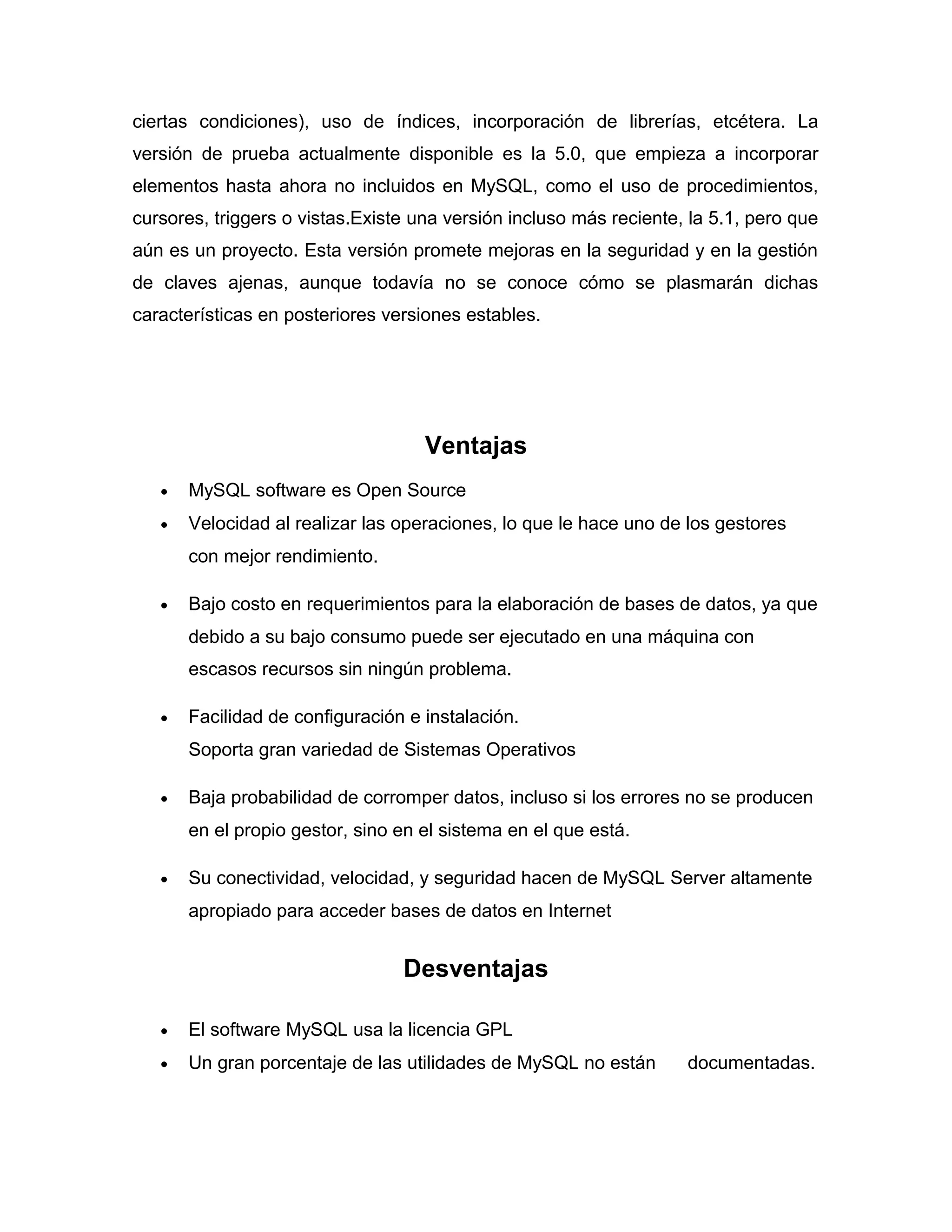 ciertas condiciones), uso de índices, incorporación de librerías, etcétera. La
versión de prueba actualmente disponible es la 5.0, que empieza a incorporar
elementos hasta ahora no incluidos en MySQL, como el uso de procedimientos,
cursores, triggers o vistas.Existe una versión incluso más reciente, la 5.1, pero que
aún es un proyecto. Esta versión promete mejoras en la seguridad y en la gestión
de claves ajenas, aunque todavía no se conoce cómo se plasmarán dichas
características en posteriores versiones estables.

Ventajas
•

MySQL software es Open Source

•

Velocidad al realizar las operaciones, lo que le hace uno de los gestores
con mejor rendimiento.

•

Bajo costo en requerimientos para la elaboración de bases de datos, ya que
debido a su bajo consumo puede ser ejecutado en una máquina con
escasos recursos sin ningún problema.

•

Facilidad de configuración e instalación.
Soporta gran variedad de Sistemas Operativos

•

Baja probabilidad de corromper datos, incluso si los errores no se producen
en el propio gestor, sino en el sistema en el que está.

•

Su conectividad, velocidad, y seguridad hacen de MySQL Server altamente
apropiado para acceder bases de datos en Internet

Desventajas
•

El software MySQL usa la licencia GPL

•

Un gran porcentaje de las utilidades de MySQL no están

documentadas.

 