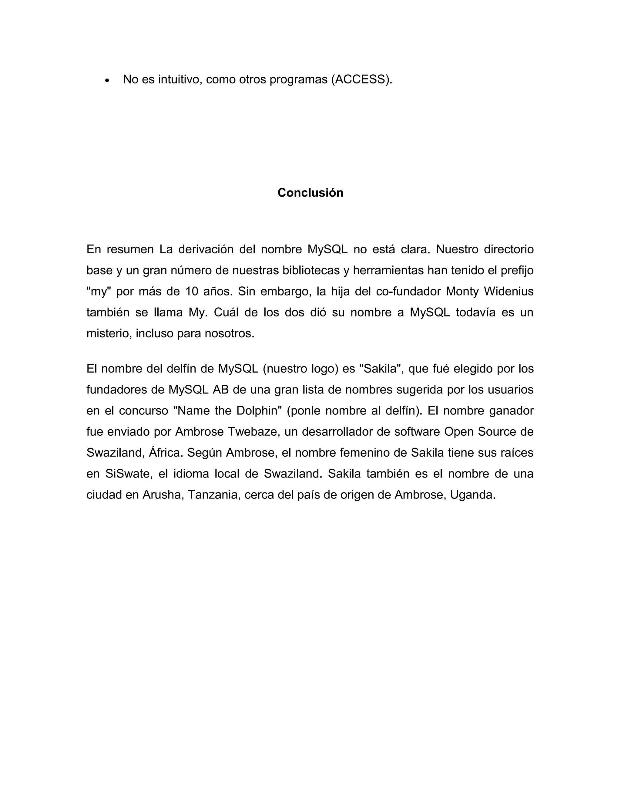 •

No es intuitivo, como otros programas (ACCESS).

Conclusión

En resumen La derivación del nombre MySQL no está clara. Nuestro directorio
base y un gran número de nuestras bibliotecas y herramientas han tenido el prefijo
"my" por más de 10 años. Sin embargo, la hija del co-fundador Monty Widenius
también se llama My. Cuál de los dos dió su nombre a MySQL todavía es un
misterio, incluso para nosotros.
El nombre del delfín de MySQL (nuestro logo) es "Sakila", que fué elegido por los
fundadores de MySQL AB de una gran lista de nombres sugerida por los usuarios
en el concurso "Name the Dolphin" (ponle nombre al delfín). El nombre ganador
fue enviado por Ambrose Twebaze, un desarrollador de software Open Source de
Swaziland, África. Según Ambrose, el nombre femenino de Sakila tiene sus raíces
en SiSwate, el idioma local de Swaziland. Sakila también es el nombre de una
ciudad en Arusha, Tanzania, cerca del país de origen de Ambrose, Uganda.

 