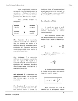 Vetor Pré Vestibular Comunitário Física 1
23
Capítulo 2 : A Cinemática
Temos também como convenção
que, quando o sentido da aceleração é da
esquerda para a direita, atribuímos o sinal
positivo. Quando seu sentido é da direita
para a esquerda, atribuímos sinal negativo.
Outras definições também são
importantes:
Mov. Progressivo: É o movimento,
acelerado, da esquerda para a direita (ou
seja, sinal positivo). Não importa se o
módulo da velocidade está aumentando ou
diminuindo, se o movimento ocorrer no
sentido convencionado como positivo, o
movimento é progressivo.
Mov. Retrógrado: É o movimento,
acelerado, da direita para a esquerda (ou
seja, sinal negativo). Não importa se o
módulo da velocidade está aumentando ou
diminuindo, se o movimento ocorrer no
sentido convencionado como negativo, o
movimento é retrógrado.
Mov. Acelerado: É o movimento cujo
módulo da velocidade está aumentando.
Não interessa agora o sentido do
movimento.
Mov. Retardado: É o movimento cujo
módulo da velocidade está diminuindo.
Não interessa também o sentido do
movimento. (Pode ser considerado como
um exemplo de movimento retardado um
veículo freando, pois neste caso o módulo
de sua velocidade está diminuindo.)
Outras Equações do MRUV
A equação em forma de função
afim, descrita para o MRUV, relaciona,
conforme mencionado, as variáveis
velocidade e tempo.
Seria interessante, contudo, obter
uma equação do MRUV que relacione a
posição (s) com o tempo (t). Sabemos que:
˰
J
ˮ
˥ I
˰
ˮ
Portanto, substituindo-se uma
equação na outra, teremos:
I
(
J
ˮ)
ˮ
E, utilizando operações sofisticadas
de álgebra, que não cabem nesta apostila,
chegamos à seguinte equação:
J J" - ˰"ˮ -
I
Ŷ
ˮ²
Note que esta é uma função do
segundo grau da Matemática, também
Movimento
Progressivo
Movimento
Retrógrado
Movimento
Acelerado
Movimento
Retardado
XXXX
XXXX
 