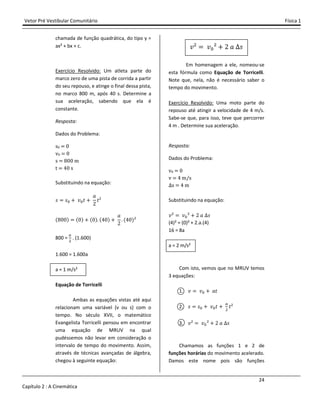 Vetor Pré Vestibular Comunitário Física 1
24
Capítulo 2 : A Cinemática
chamada de função quadrática, do tipo y =
ax² + bx + c.
Exercício Resolvido: Um atleta parte do
marco zero de uma pista de corrida a partir
do seu repouso, e atinge o final dessa pista,
no marco 800 m, após 40 s. Determine a
sua aceleração, sabendo que ela é
constante.
Resposta:
Dados do Problema:
sŴ Ŵ
vŴ Ŵ
s %ŴŴ m
t ŸŴ s
Substituindo na equação:
J J" - ˰"ˮ -
I
Ŷ
ˮ²
(%ŴŴ) (Ŵ) - (Ŵ) (ŸŴ) -
I
Ŷ
(ŸŴ)²
800 =
$
. (1.600)
1.600 = 1.600a
a = 1 m/s²
Equação de Torricelli
Ambas as equações vistas até aqui
relacionam uma variável (v ou s) com o
tempo. No século XVII, o matemático
Evangelista Torricelli pensou em encontrar
uma equação de MRUV na qual
pudéssemos não levar em consideração o
intervalo de tempo do movimento. Assim,
através de técnicas avançadas de álgebra,
chegou à seguinte equação:
˰² ˰"² - Ŷ I J
Em homenagem a ele, nomeou-se
esta fórmula como Equação de Torricelli.
Note que, nela, não é necessário saber o
tempo do movimento.
Exercício Resolvido: Uma moto parte do
repouso até atingir a velocidade de 4 m/s.
Sabe-se que, para isso, teve que percorrer
4 m . Determine sua aceleração.
Resposta:
Dados do Problema:
vŴ Ŵ
v Ÿ m/s
s Ÿ m
Substituindo na equação:
˰² ˰"² - Ŷ I J
(4)² = (0)² + 2.a.(4)
16 = 8a
a = 2 m/s²
Com isto, vemos que no MRUV temos
3 equações:
1. ˰ ˰" - Iˮ
2. J J" - ˰"ˮ -
$
ˮ²
3. ˰² ˰"² - Ŷ I J
Chamamos as funções 1 e 2 de
funções horárias do movimento acelerado.
Damos este nome pois são funções
 