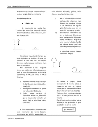 Vetor Pré Vestibular Comunitário Física 1
25
Capítulo 2 : A Cinemática
matemáticas que levam em consideração a
variável tempo, daí o termo horária.
Movimento Vertical
• Queda Livre
O movimento de queda livre
consiste em abandonar um corpo de uma
determinada altura. Este, por sua vez, cairá
até atingir o solo.
Acredito ser inquestionável o fato que
este movimento é retilíneo, ou seja, sua
trajetória é uma linha reta. No entanto,
devemos analisar se este movimento é um
MRU ou um MRUV.
Para responder a essa pergunta,
temos que avaliar se a velocidade do corpo
varia ao longo do movimento: se não variar
(constante), é MRU; se variar, é MRUV.
Vejamos:
1. No exato instante em que o corpo
é abandonado, sua velocidade é
nula (v=0);
2. Ao longo do movimento de queda,
sua velocidade não é nula;
3. Então, houve variação da
velocidade, e com isso, deduzimos
que o movimento vertical é um
MRUV (pois a velocidade não é
constante).
A partir de tais fatos, podemos tratar
esse movimento de forma bastante
semelhante ao MRUV, apresentado no
item anterior. Devemos, porém, fazer
algumas ressalvas. Por exemplo:
(i) Em se tratando de movimento
vertical, não estaremos mais
falando em posição(s) relativa
a um referencial em alguma
pista horizontal; mas sim em
altura(h), em relação ao solo.
(ii) Desprezando a resistência do
ar, se soltarmos dois corpos
com massas muito diferentes,
como uma bolinha de gude e
uma enorme bola de chumbo
da mesma altura, qual dos
dois chegará ao solo primeiro?
A resposta é: os dois chegam
ao mesmo tempo!
Se ambos os corpos, foram
abandonados da mesma altura, e
chegaram ao solo ao mesmo
tempo, então o movimento que os
dois realizaram foram os mesmos.
Podemos dizer, em outras palavras,
que a aceleração dos dois foi a
mesma.
Ou até mais, podemos dizer que a
aceleração da gravidade é igual
para todos os corpos, e vale:
g 9 %ŵ m/s²
h
 